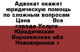 Адвокат окажет юридическую помощь по сложным вопросам  › Цена ­ 1 200 - Все города Услуги » Юридические   . Воронежская обл.,Нововоронеж г.